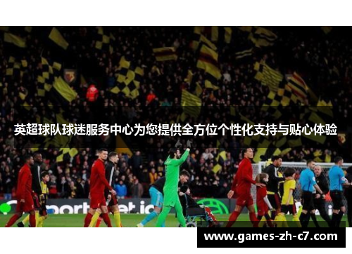 英超球队球迷服务中心为您提供全方位个性化支持与贴心体验