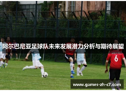 阿尔巴尼亚足球队未来发展潜力分析与期待展望
